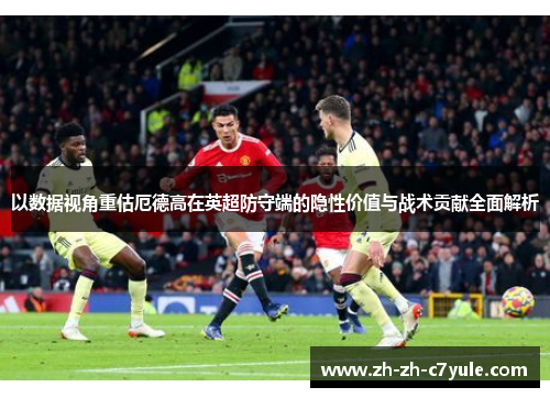 以数据视角重估厄德高在英超防守端的隐性价值与战术贡献全面解析