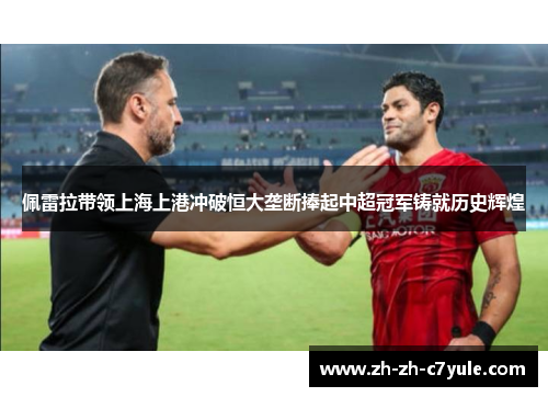 佩雷拉带领上海上港冲破恒大垄断捧起中超冠军铸就历史辉煌