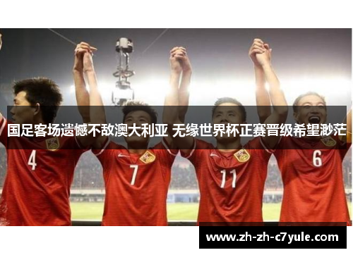 国足客场遗憾不敌澳大利亚 无缘世界杯正赛晋级希望渺茫