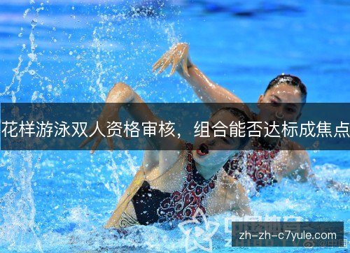 花样游泳双人资格审核,组合能否达标成焦点 花样游泳双人资格审核,组合能否达标成焦点